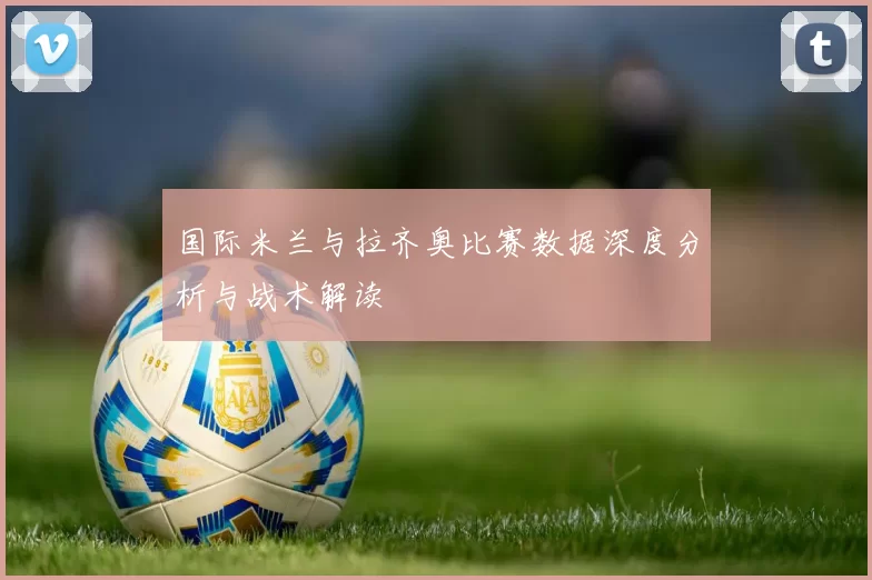 国际米兰与拉齐奥比赛数据深度分析与战术解读