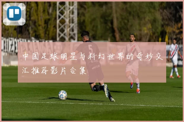 中国足球明星与科幻世界的奇妙交汇推荐影片合集