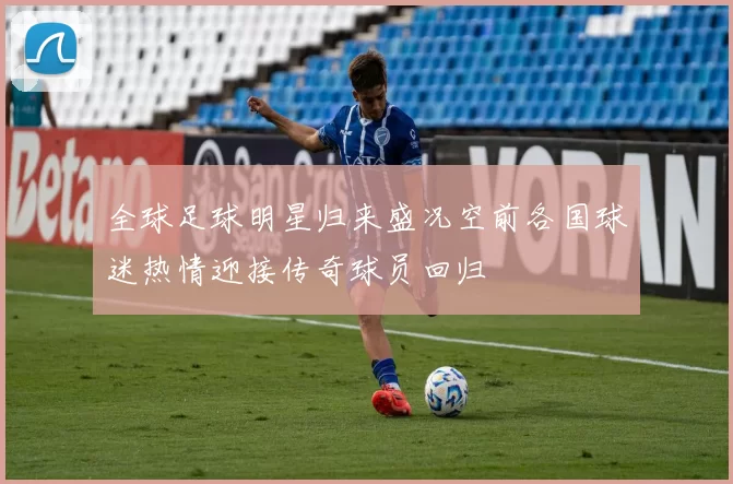 全球足球明星归来盛况空前各国球迷热情迎接传奇球员回归
