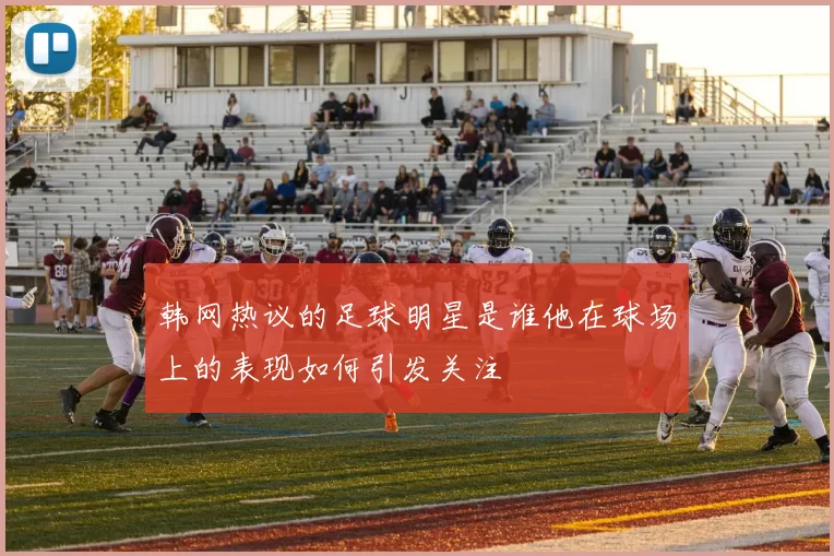 韩网热议的足球明星是谁他在球场上的表现如何引发关注