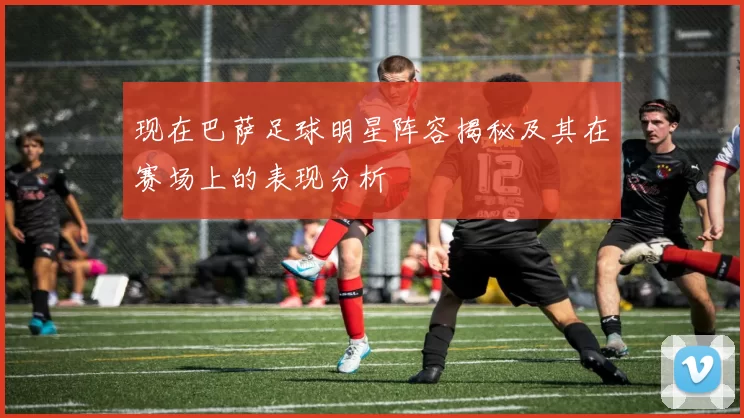 现在巴萨足球明星阵容揭秘及其在赛场上的表现分析