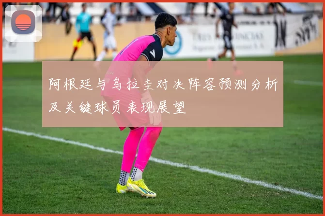 阿根廷与乌拉圭对决阵容预测分析及关键球员表现展望