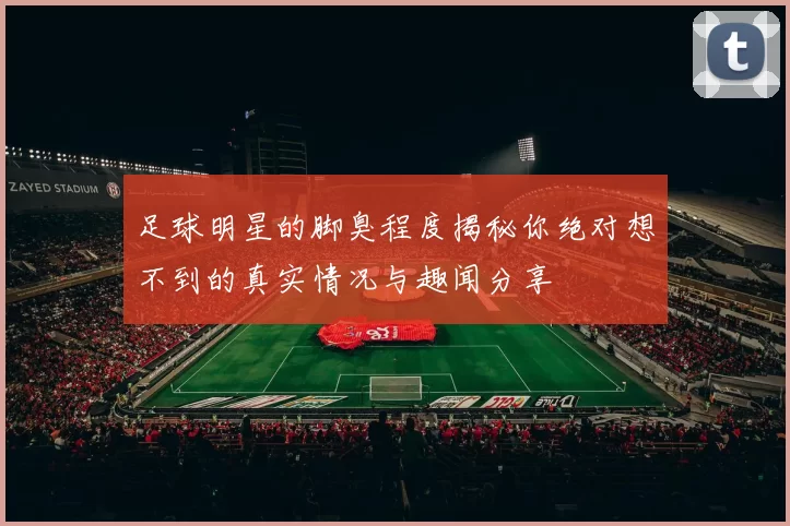 足球明星的脚臭程度揭秘你绝对想不到的真实情况与趣闻分享