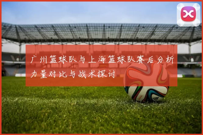 广州篮球队与上海篮球队赛后分析力量对比与战术探讨