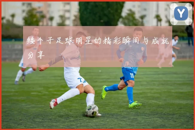 矮个子足球明星的精彩瞬间与成就分享