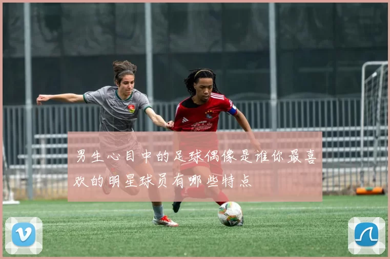 男生心目中的足球偶像是谁你最喜欢的明星球员有哪些特点