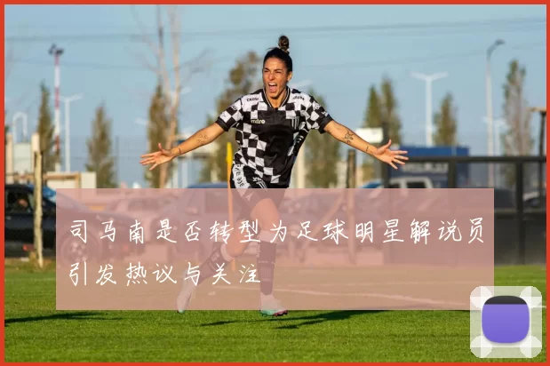 司马南是否转型为足球明星解说员引发热议与关注