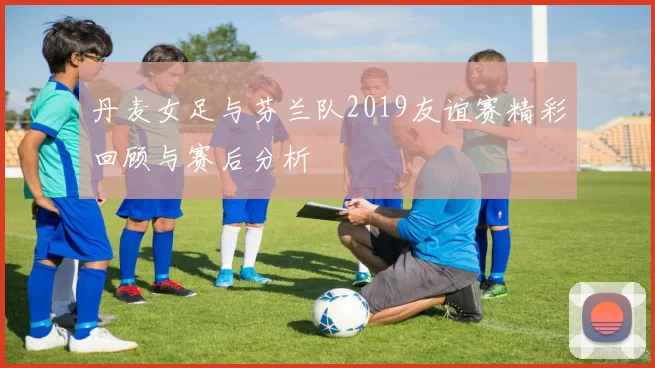 丹麦女足与芬兰队2019友谊赛精彩回顾与赛后分析