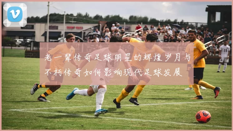 老一辈传奇足球明星的辉煌岁月与不朽传奇如何影响现代足球发展