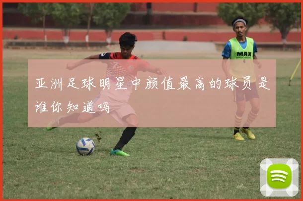 亚洲足球明星中颜值最高的球员是谁你知道吗