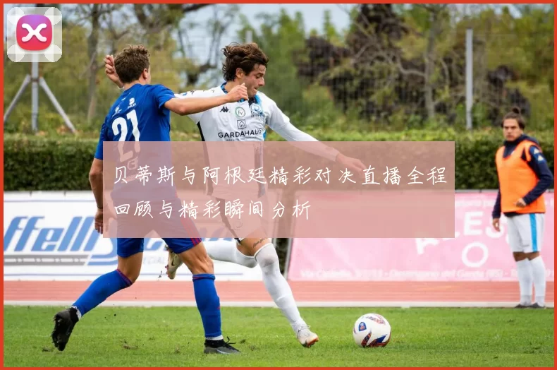 贝蒂斯与阿根廷精彩对决直播全程回顾与精彩瞬间分析