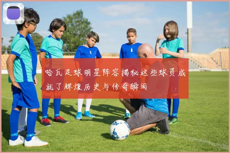 哈瓦足球明星阵容揭秘这些球员成就了辉煌历史与传奇瞬间