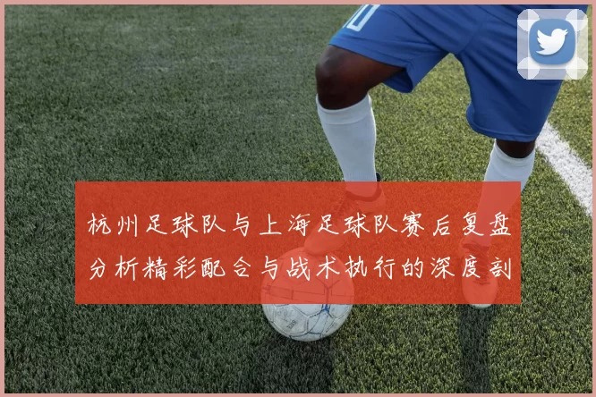 杭州足球队与上海足球队赛后复盘分析精彩配合与战术执行的深度剖析