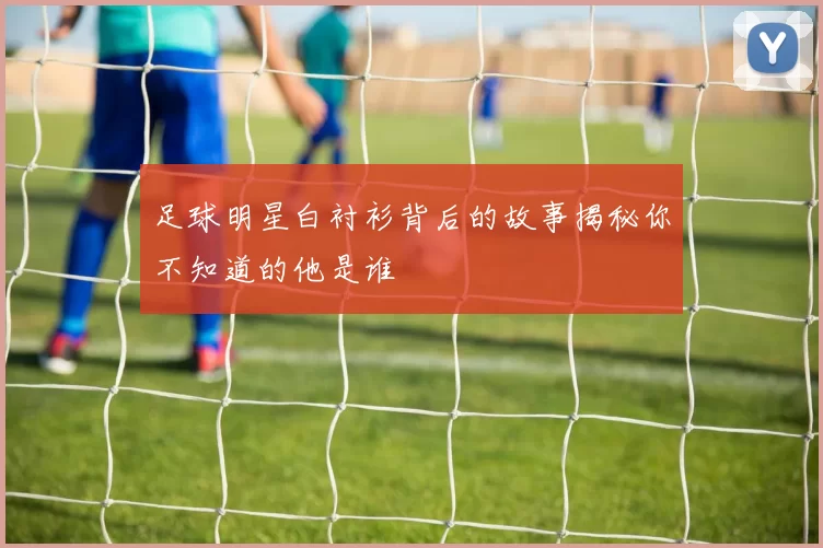 足球明星白衬衫背后的故事揭秘你不知道的他是谁