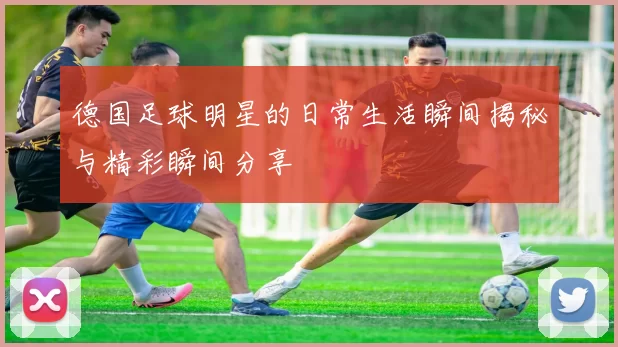 德国足球明星的日常生活瞬间揭秘与精彩瞬间分享
