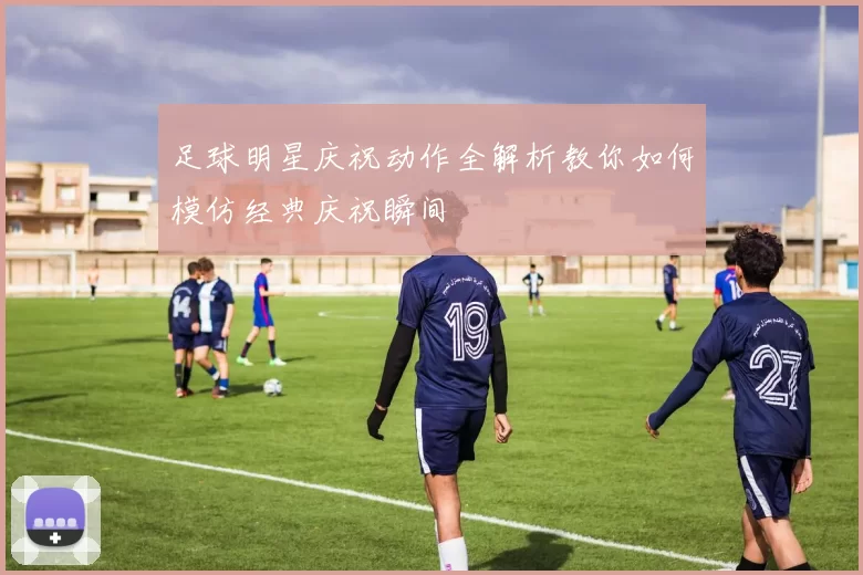 足球明星庆祝动作全解析教你如何模仿经典庆祝瞬间