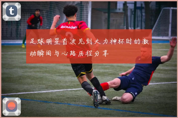 足球明星首次见到大力神杯时的激动瞬间与心路历程分享