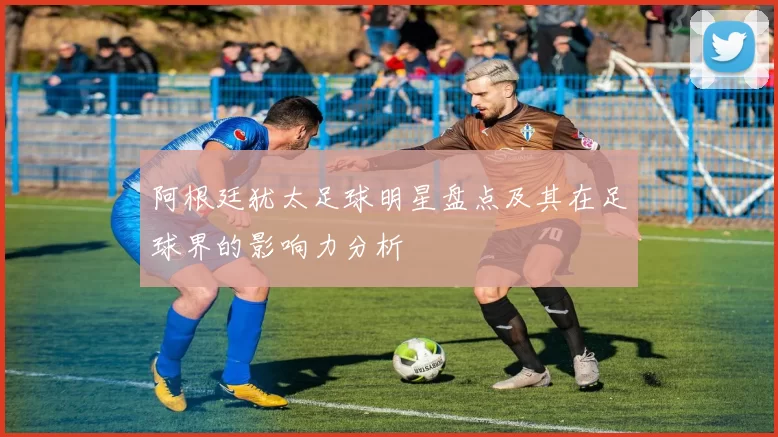 阿根廷犹太足球明星盘点及其在足球界的影响力分析