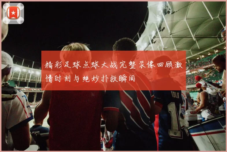 精彩足球点球大战完整录像回顾激情时刻与绝妙扑救瞬间