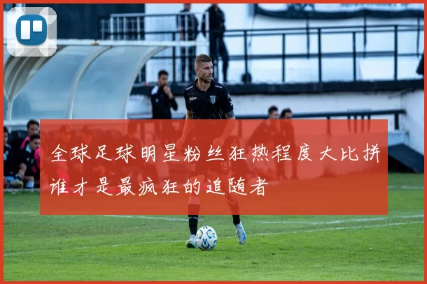 全球足球明星粉丝狂热程度大比拼谁才是最疯狂的追随者