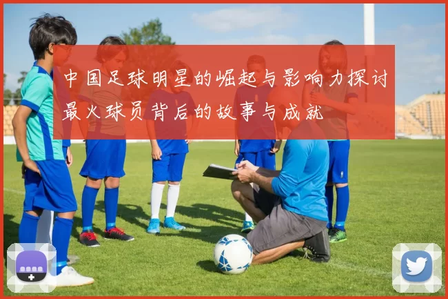中国足球明星的崛起与影响力探讨最火球员背后的故事与成就