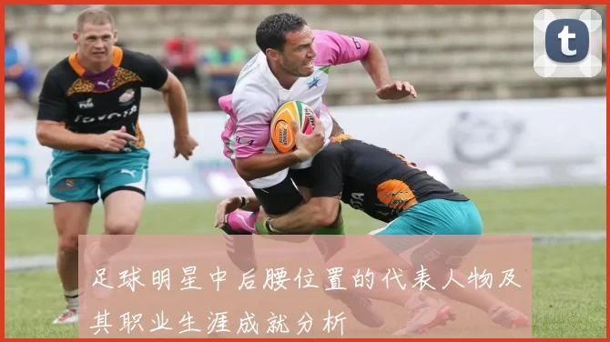 足球明星中后腰位置的代表人物及其职业生涯成就分析