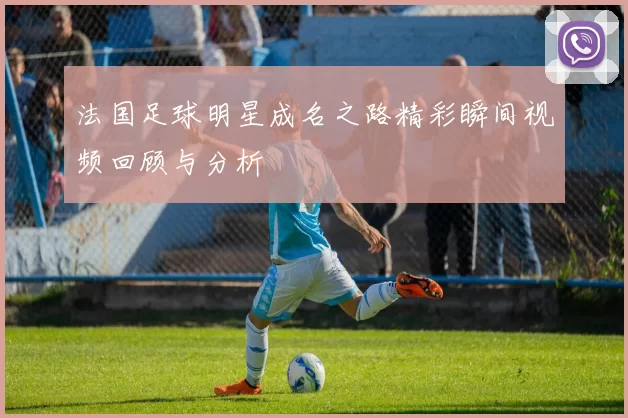 法国足球明星成名之路精彩瞬间视频回顾与分析