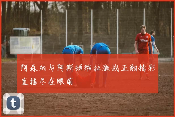 阿森纳与阿斯顿维拉激战正酣精彩直播尽在眼前