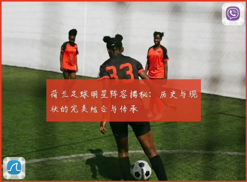 荷兰足球明星阵容揭秘：历史与现状的完美结合与传承