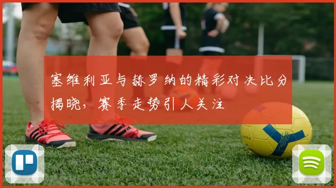 塞维利亚与赫罗纳的精彩对决比分揭晓，赛季走势引人关注