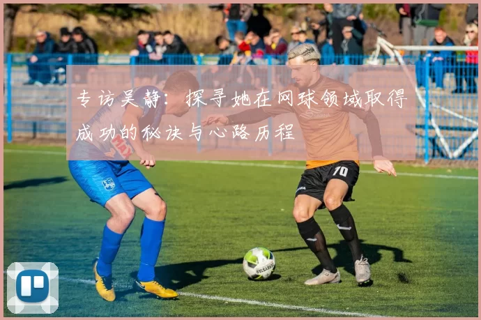 专访吴静：探寻她在网球领域取得成功的秘诀与心路历程
