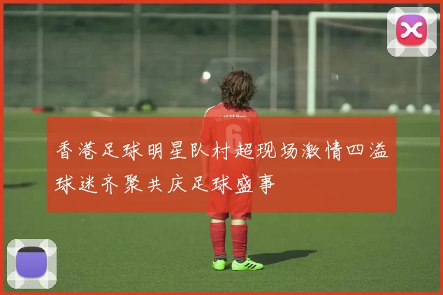 香港足球明星队村超现场激情四溢球迷齐聚共庆足球盛事