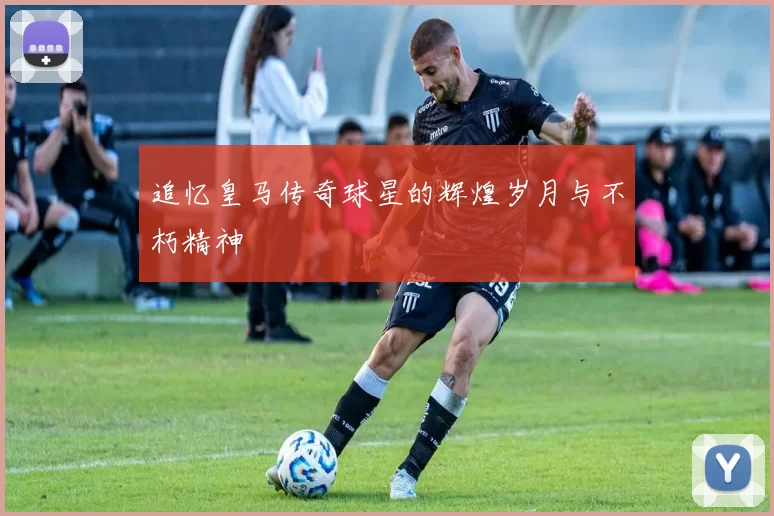 追忆皇马传奇球星的辉煌岁月与不朽精神