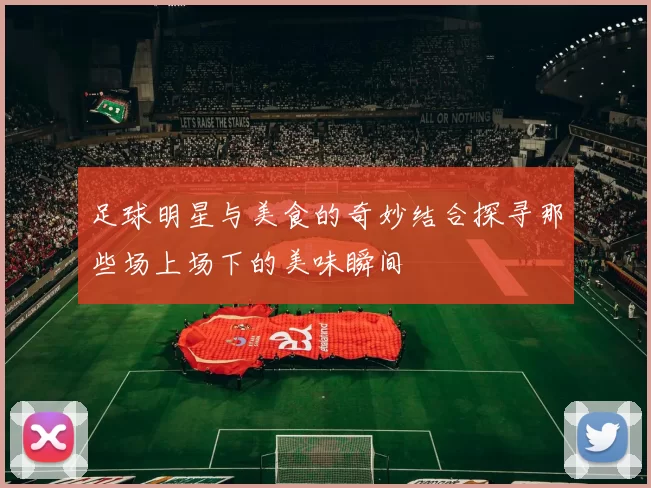 足球明星与美食的奇妙结合探寻那些场上场下的美味瞬间