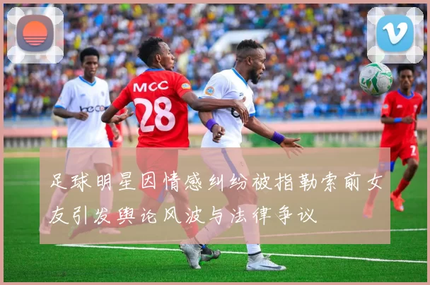 足球明星因情感纠纷被指勒索前女友引发舆论风波与法律争议