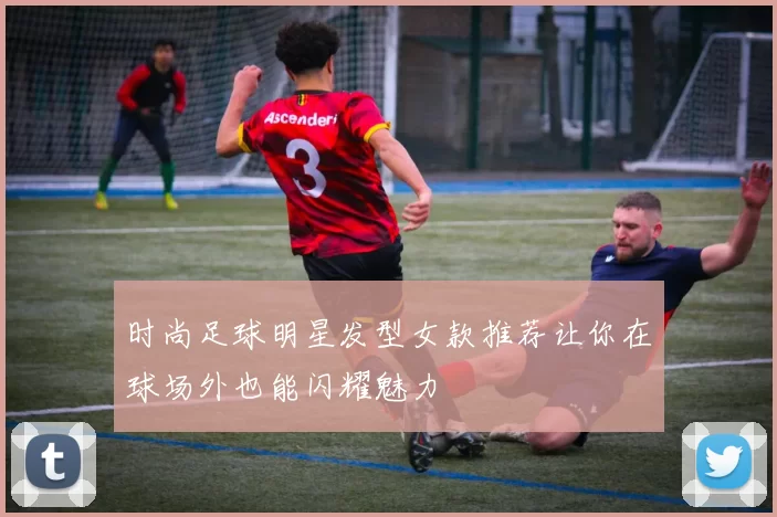时尚足球明星发型女款推荐让你在球场外也能闪耀魅力