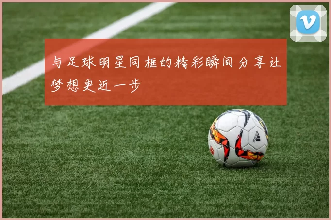 与足球明星同框的精彩瞬间分享让梦想更近一步