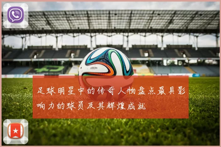 足球明星中的传奇人物盘点最具影响力的球员及其辉煌成就