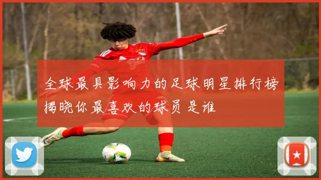全球最具影响力的足球明星排行榜揭晓你最喜欢的球员是谁