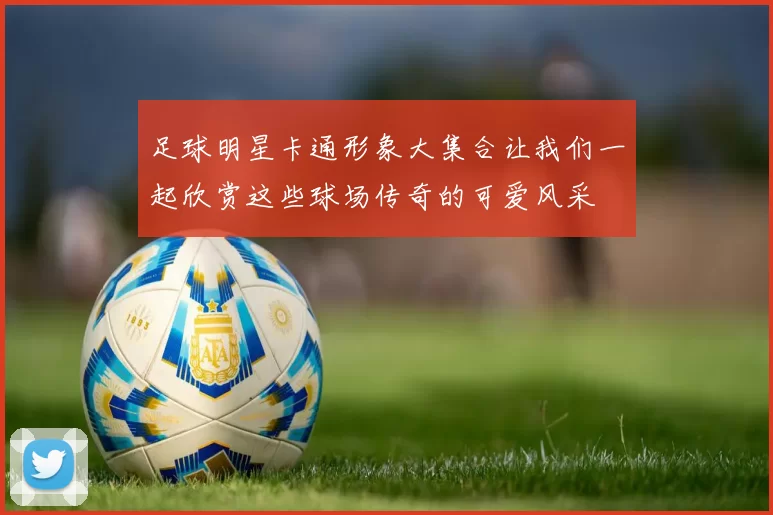 足球明星卡通形象大集合让我们一起欣赏这些球场传奇的可爱风采