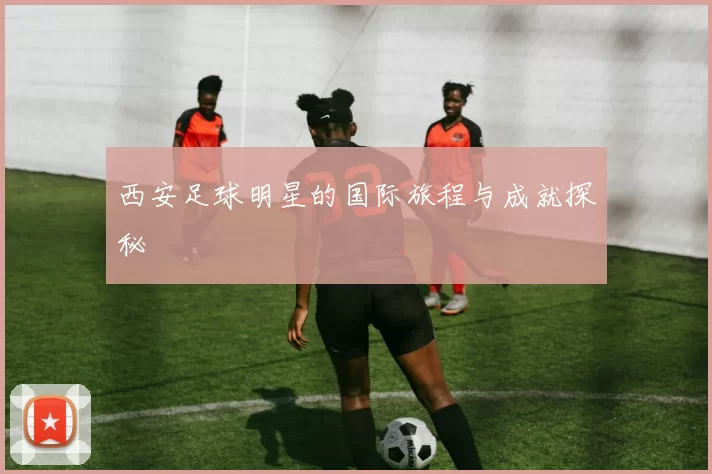 西安足球明星的国际旅程与成就探秘