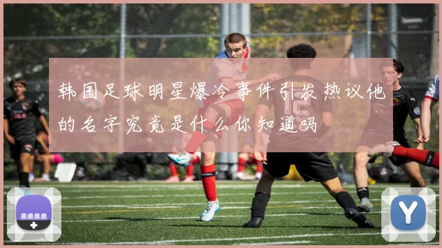 韩国足球明星爆冷事件引发热议他的名字究竟是什么你知道吗