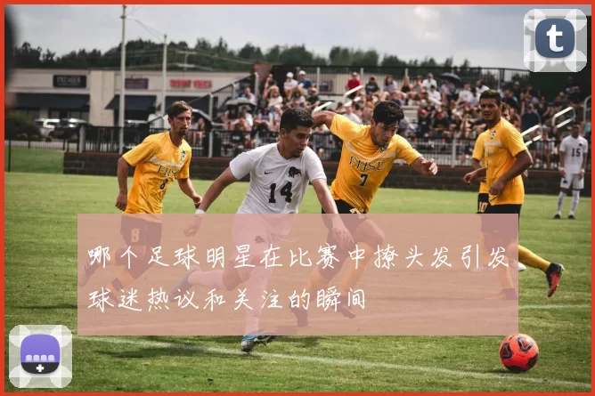 哪个足球明星在比赛中撩头发引发球迷热议和关注的瞬间