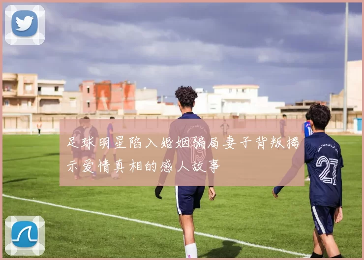 足球明星陷入婚姻骗局妻子背叛揭示爱情真相的感人故事