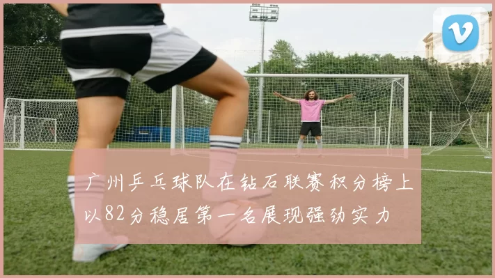 广州乒乓球队在钻石联赛积分榜上以82分稳居第一名展现强劲实力