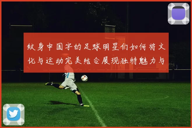 纹身中国字的足球明星们如何将文化与运动完美结合展现独特魅力与个性