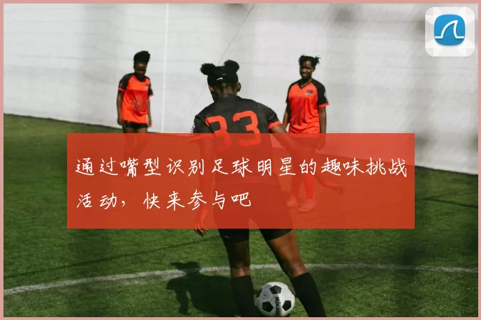通过嘴型识别足球明星的趣味挑战活动，快来参与吧
