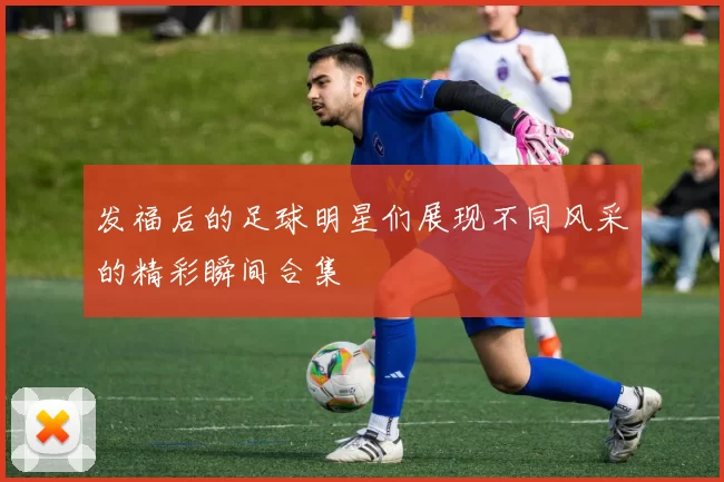 发福后的足球明星们展现不同风采的精彩瞬间合集
