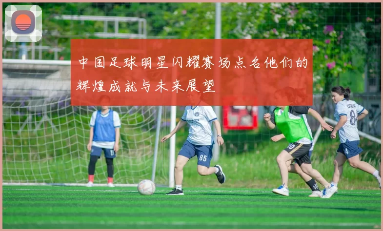中国足球明星闪耀赛场点名他们的辉煌成就与未来展望