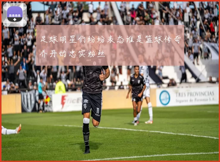 足球明星们纷纷表态谁是篮球传奇乔丹的忠实粉丝